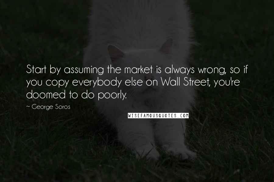 George Soros Quotes: Start by assuming the market is always wrong, so if you copy everybody else on Wall Street, you're doomed to do poorly.