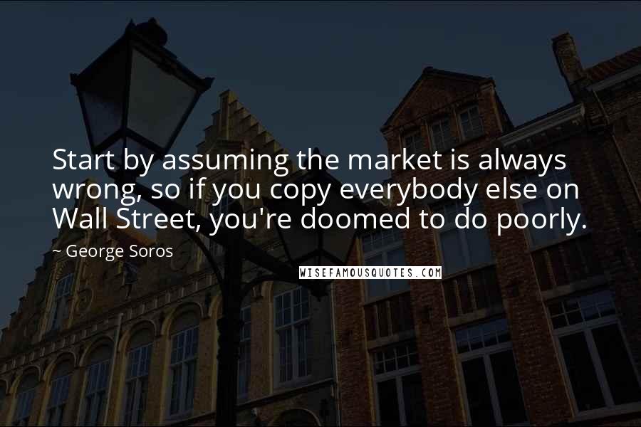 George Soros Quotes: Start by assuming the market is always wrong, so if you copy everybody else on Wall Street, you're doomed to do poorly.