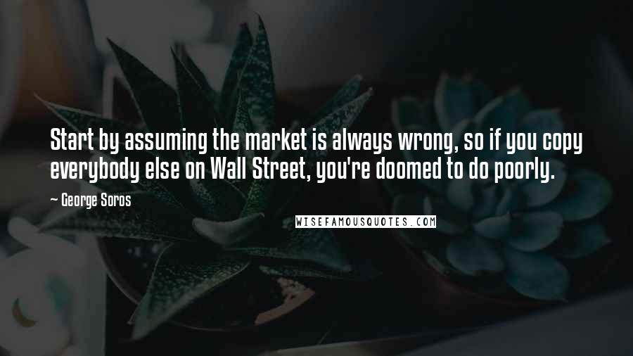 George Soros Quotes: Start by assuming the market is always wrong, so if you copy everybody else on Wall Street, you're doomed to do poorly.