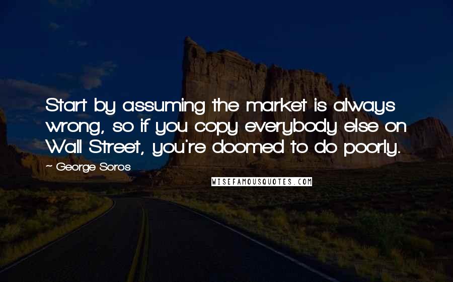 George Soros Quotes: Start by assuming the market is always wrong, so if you copy everybody else on Wall Street, you're doomed to do poorly.