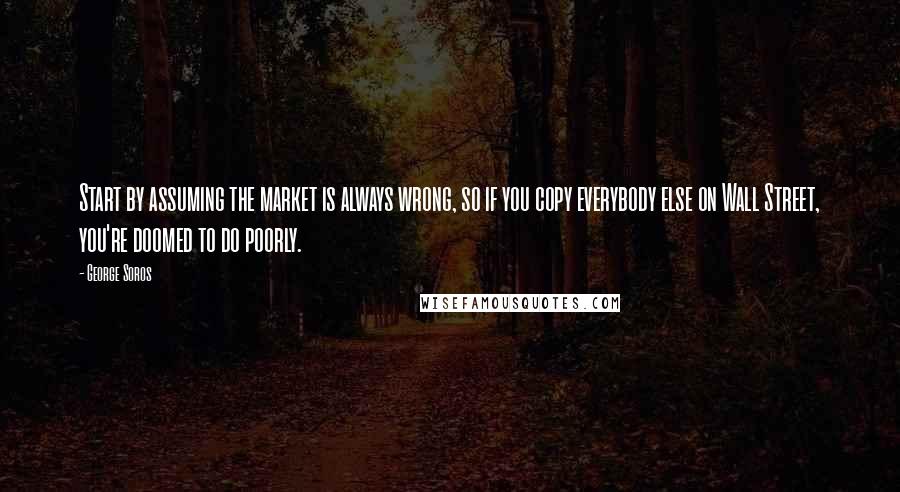 George Soros Quotes: Start by assuming the market is always wrong, so if you copy everybody else on Wall Street, you're doomed to do poorly.