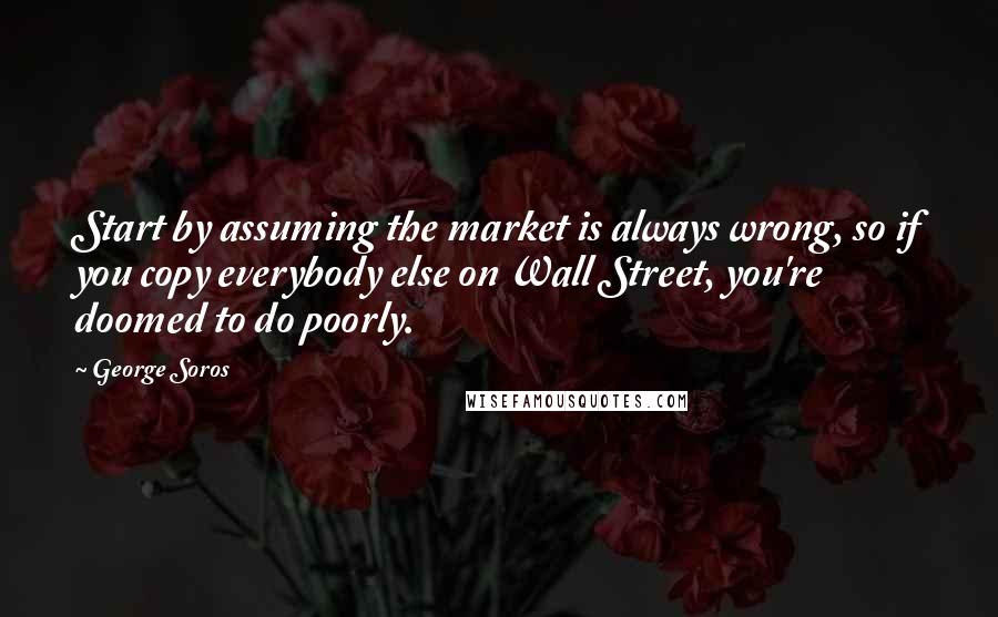 George Soros Quotes: Start by assuming the market is always wrong, so if you copy everybody else on Wall Street, you're doomed to do poorly.