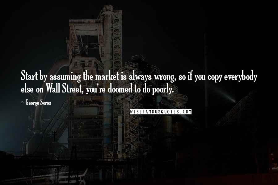 George Soros Quotes: Start by assuming the market is always wrong, so if you copy everybody else on Wall Street, you're doomed to do poorly.