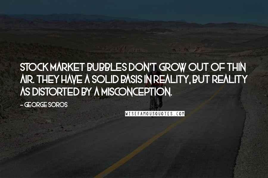 George Soros Quotes: Stock market bubbles don't grow out of thin air. They have a solid basis in reality, but reality as distorted by a misconception.