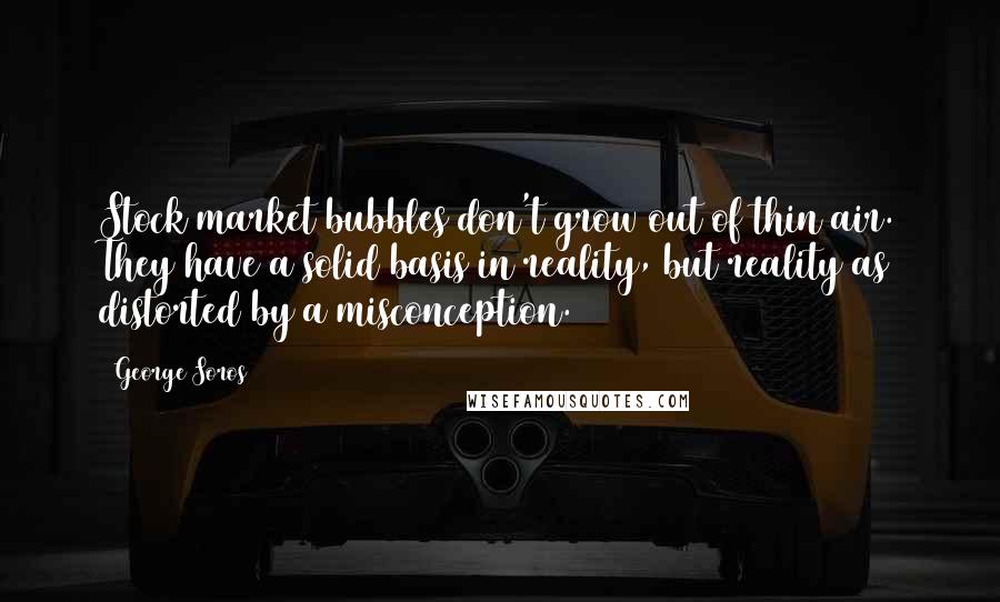 George Soros Quotes: Stock market bubbles don't grow out of thin air. They have a solid basis in reality, but reality as distorted by a misconception.