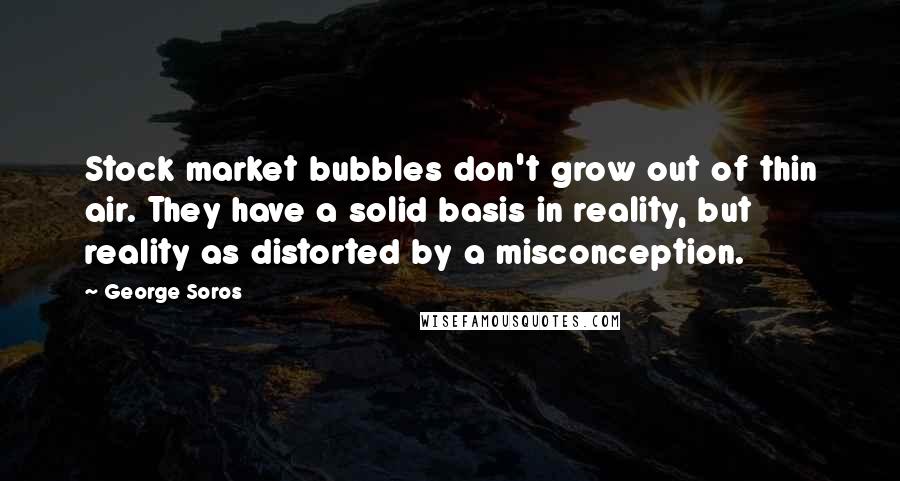 George Soros Quotes: Stock market bubbles don't grow out of thin air. They have a solid basis in reality, but reality as distorted by a misconception.