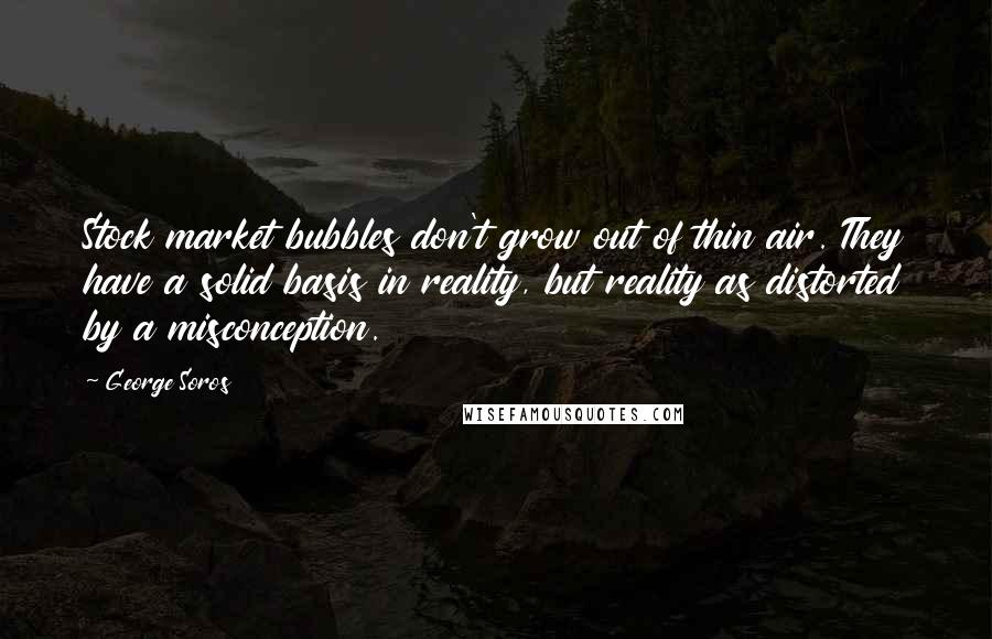 George Soros Quotes: Stock market bubbles don't grow out of thin air. They have a solid basis in reality, but reality as distorted by a misconception.