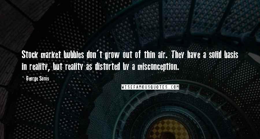 George Soros Quotes: Stock market bubbles don't grow out of thin air. They have a solid basis in reality, but reality as distorted by a misconception.