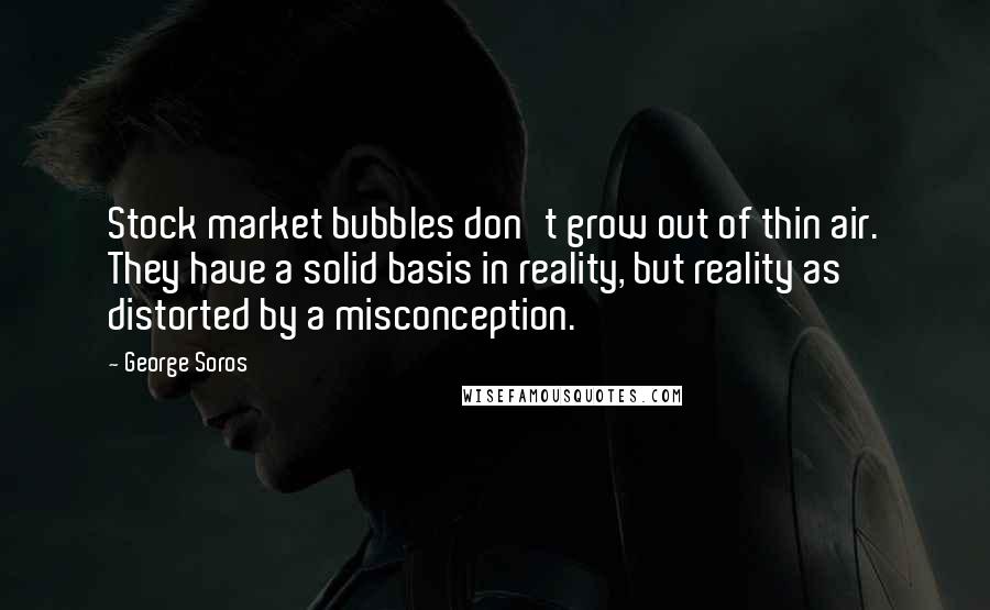 George Soros Quotes: Stock market bubbles don't grow out of thin air. They have a solid basis in reality, but reality as distorted by a misconception.