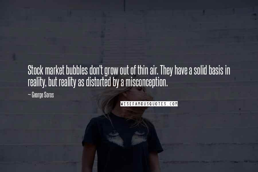 George Soros Quotes: Stock market bubbles don't grow out of thin air. They have a solid basis in reality, but reality as distorted by a misconception.