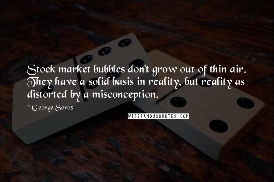 George Soros Quotes: Stock market bubbles don't grow out of thin air. They have a solid basis in reality, but reality as distorted by a misconception.