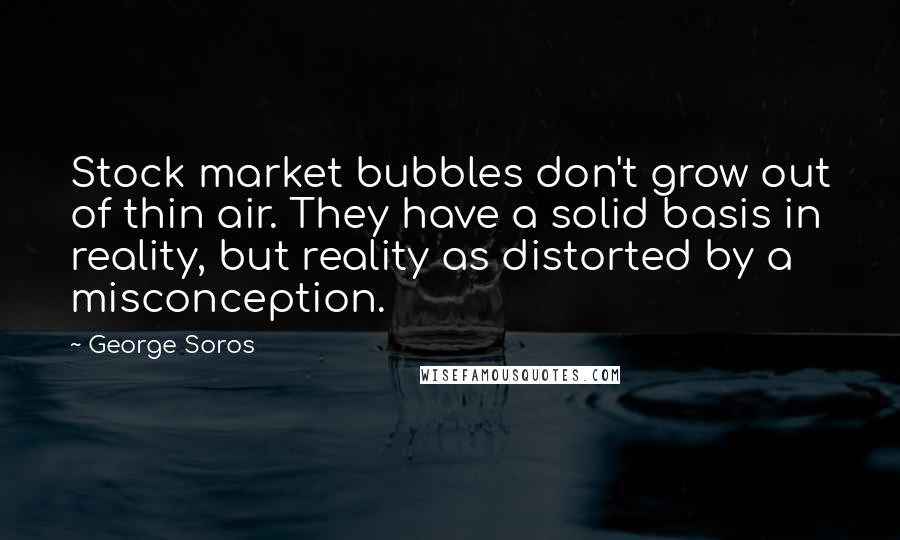 George Soros Quotes: Stock market bubbles don't grow out of thin air. They have a solid basis in reality, but reality as distorted by a misconception.