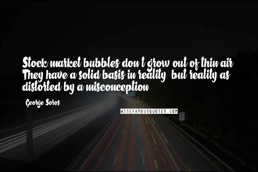 George Soros Quotes: Stock market bubbles don't grow out of thin air. They have a solid basis in reality, but reality as distorted by a misconception.