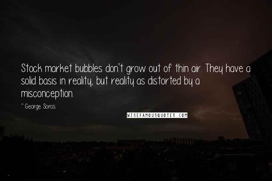 George Soros Quotes: Stock market bubbles don't grow out of thin air. They have a solid basis in reality, but reality as distorted by a misconception.