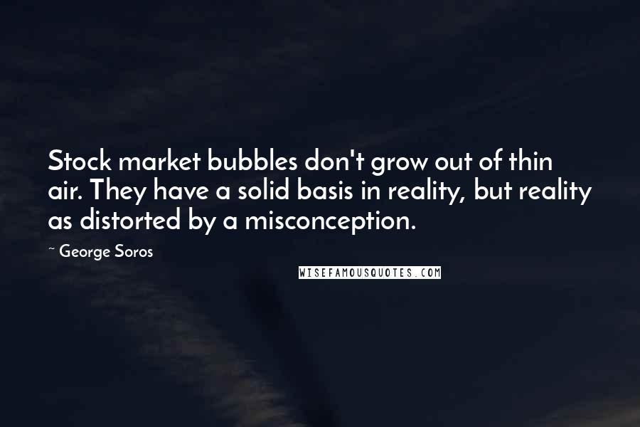 George Soros Quotes: Stock market bubbles don't grow out of thin air. They have a solid basis in reality, but reality as distorted by a misconception.