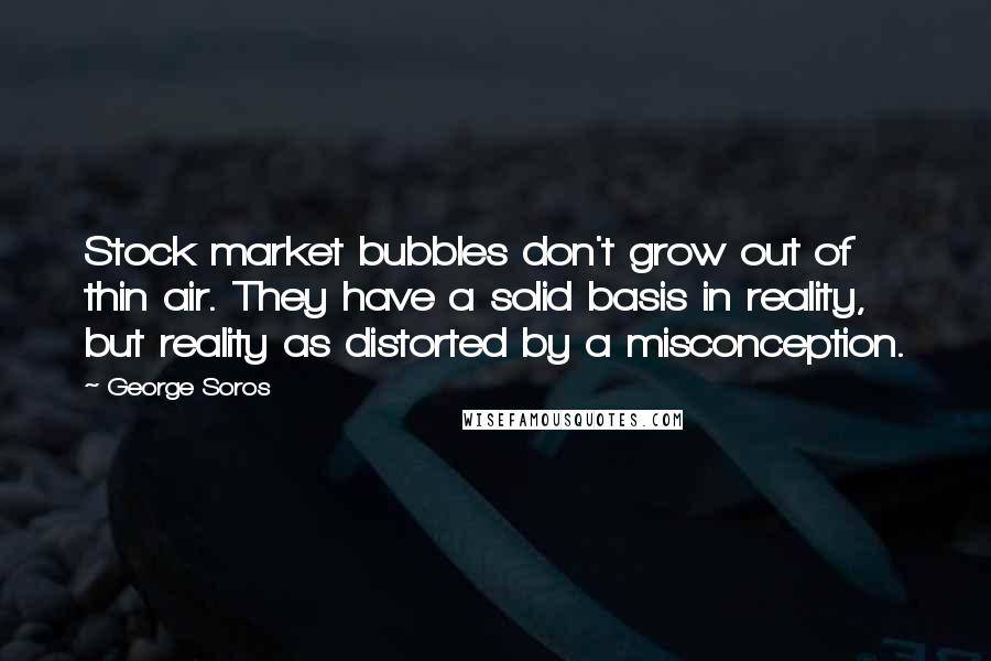 George Soros Quotes: Stock market bubbles don't grow out of thin air. They have a solid basis in reality, but reality as distorted by a misconception.