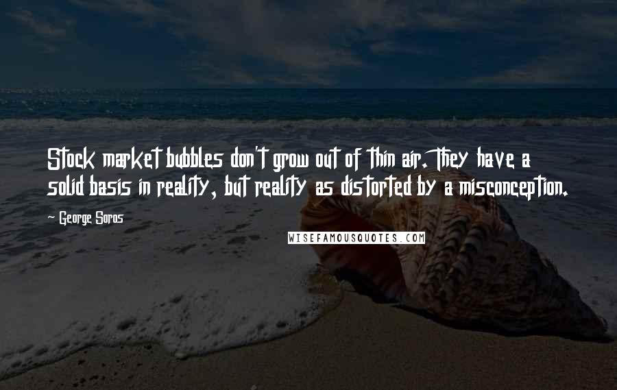 George Soros Quotes: Stock market bubbles don't grow out of thin air. They have a solid basis in reality, but reality as distorted by a misconception.