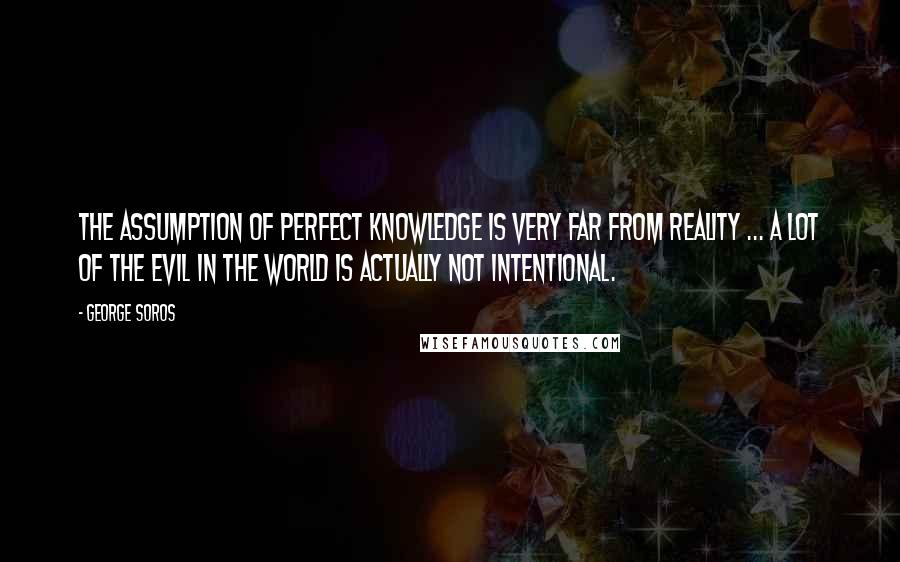 George Soros Quotes: The assumption of perfect knowledge is very far from reality ... a lot of the evil in the world is actually not intentional.