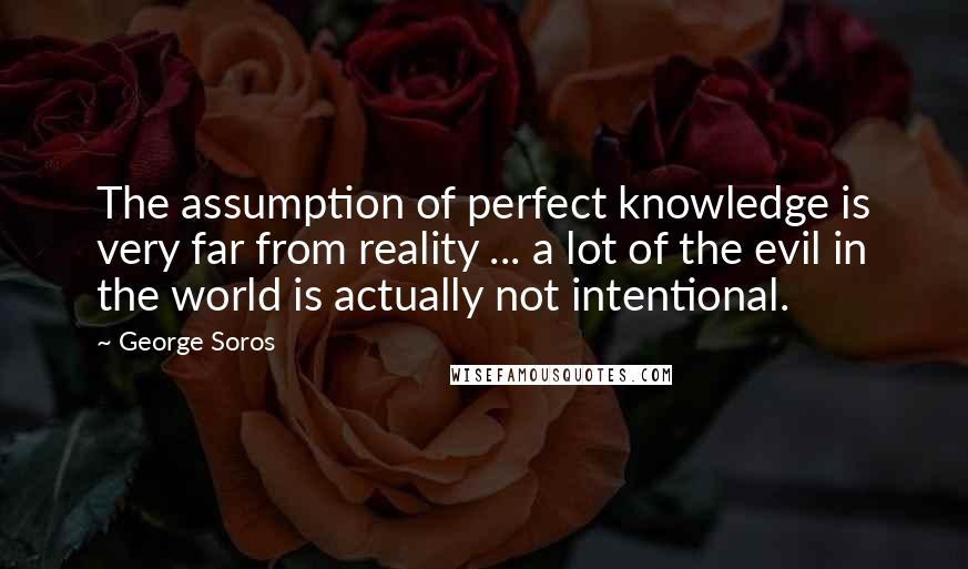 George Soros Quotes: The assumption of perfect knowledge is very far from reality ... a lot of the evil in the world is actually not intentional.