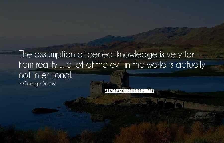 George Soros Quotes: The assumption of perfect knowledge is very far from reality ... a lot of the evil in the world is actually not intentional.