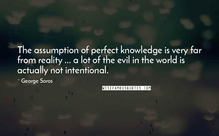 George Soros Quotes: The assumption of perfect knowledge is very far from reality ... a lot of the evil in the world is actually not intentional.