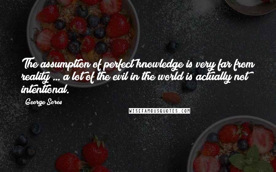 George Soros Quotes: The assumption of perfect knowledge is very far from reality ... a lot of the evil in the world is actually not intentional.