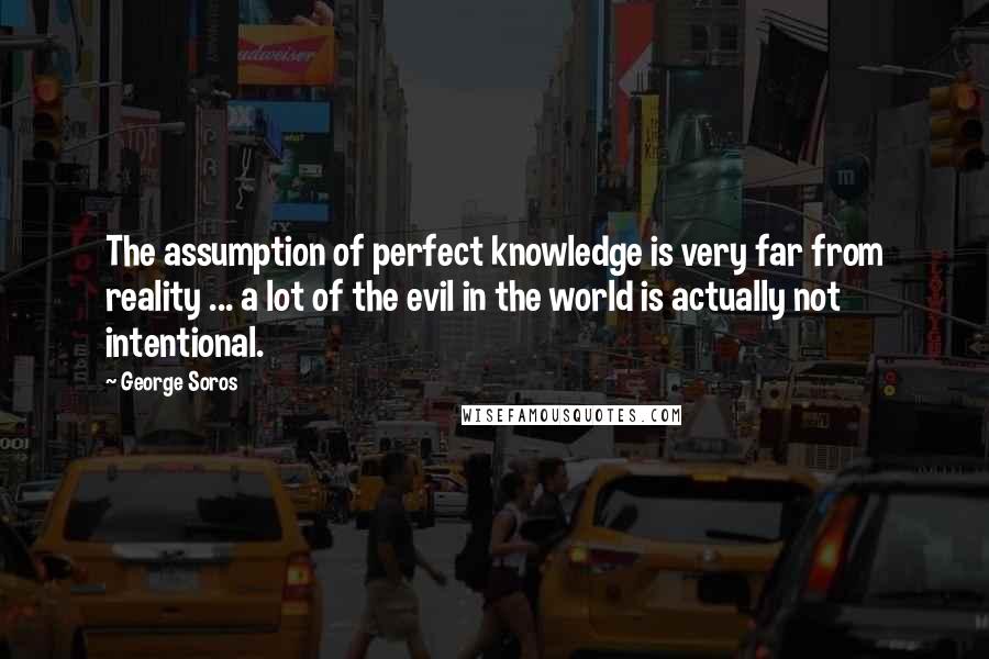 George Soros Quotes: The assumption of perfect knowledge is very far from reality ... a lot of the evil in the world is actually not intentional.