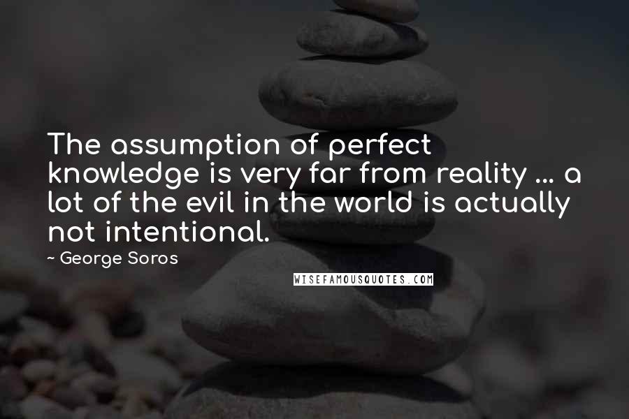George Soros Quotes: The assumption of perfect knowledge is very far from reality ... a lot of the evil in the world is actually not intentional.