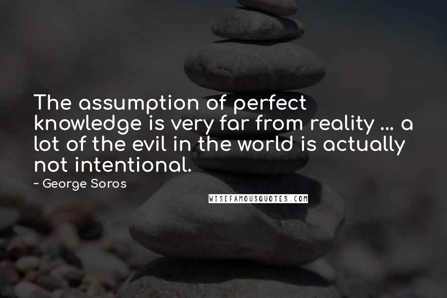George Soros Quotes: The assumption of perfect knowledge is very far from reality ... a lot of the evil in the world is actually not intentional.