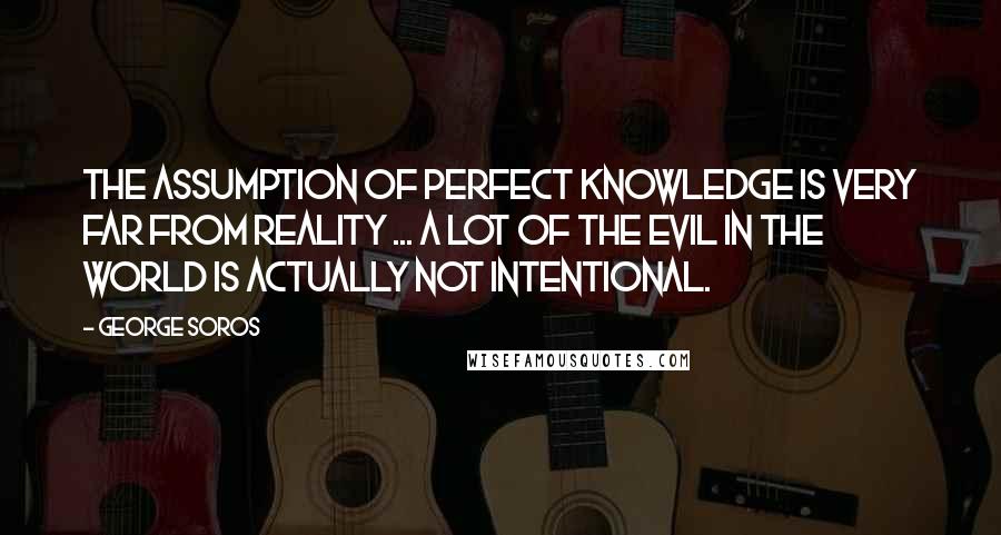 George Soros Quotes: The assumption of perfect knowledge is very far from reality ... a lot of the evil in the world is actually not intentional.