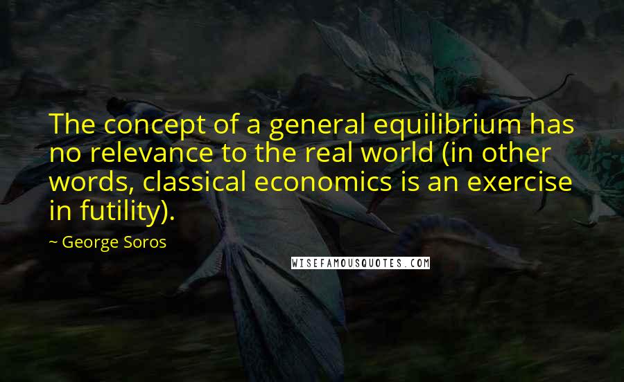 George Soros Quotes: The concept of a general equilibrium has no relevance to the real world (in other words, classical economics is an exercise in futility).