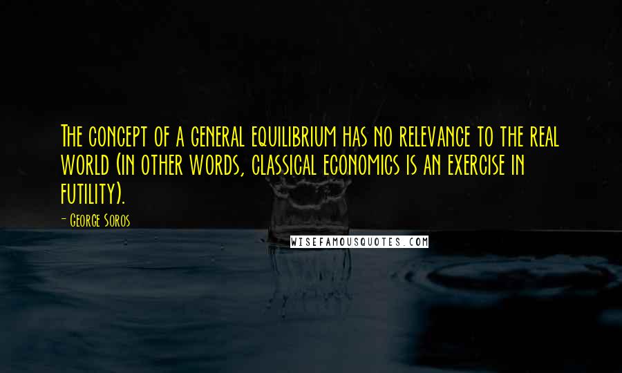 George Soros Quotes: The concept of a general equilibrium has no relevance to the real world (in other words, classical economics is an exercise in futility).