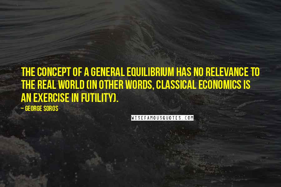 George Soros Quotes: The concept of a general equilibrium has no relevance to the real world (in other words, classical economics is an exercise in futility).