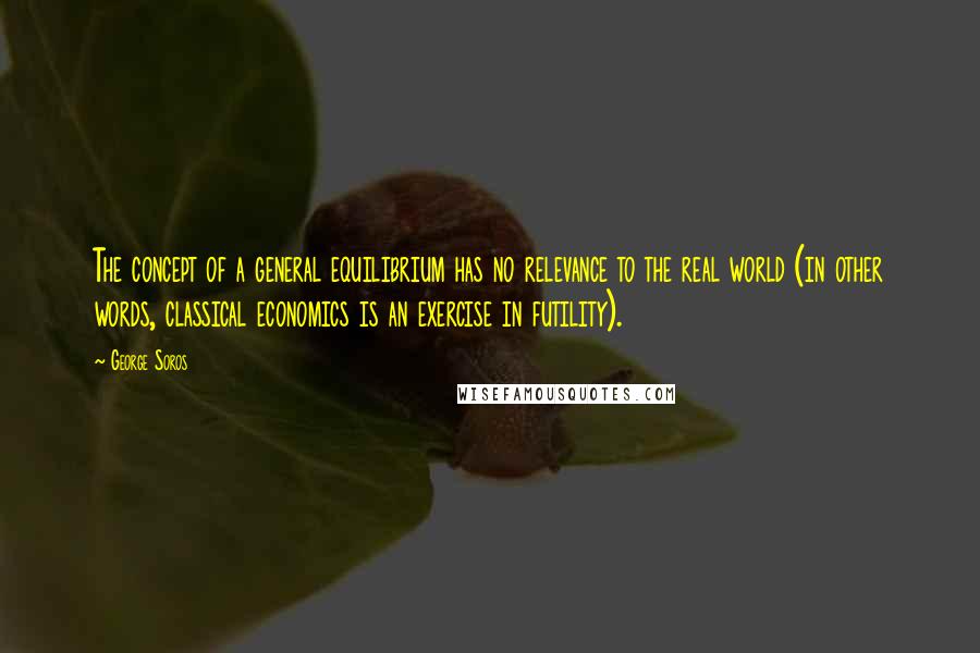 George Soros Quotes: The concept of a general equilibrium has no relevance to the real world (in other words, classical economics is an exercise in futility).