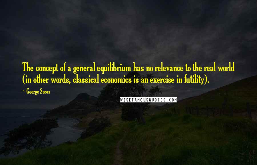 George Soros Quotes: The concept of a general equilibrium has no relevance to the real world (in other words, classical economics is an exercise in futility).