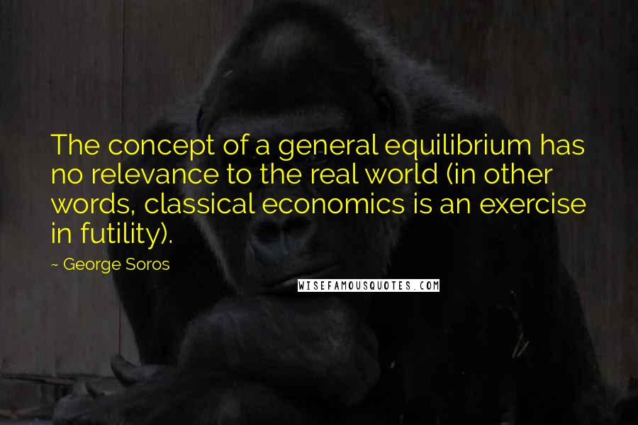 George Soros Quotes: The concept of a general equilibrium has no relevance to the real world (in other words, classical economics is an exercise in futility).