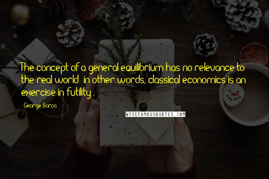 George Soros Quotes: The concept of a general equilibrium has no relevance to the real world (in other words, classical economics is an exercise in futility).