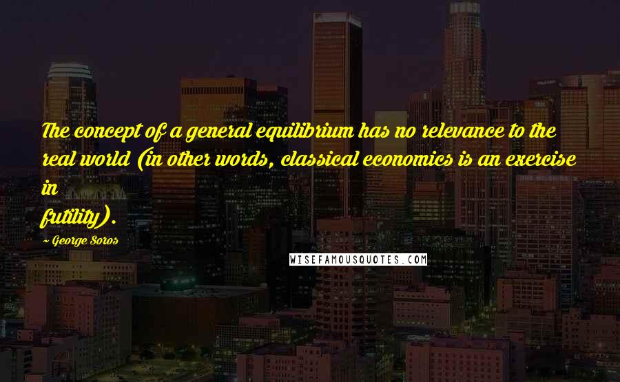 George Soros Quotes: The concept of a general equilibrium has no relevance to the real world (in other words, classical economics is an exercise in futility).