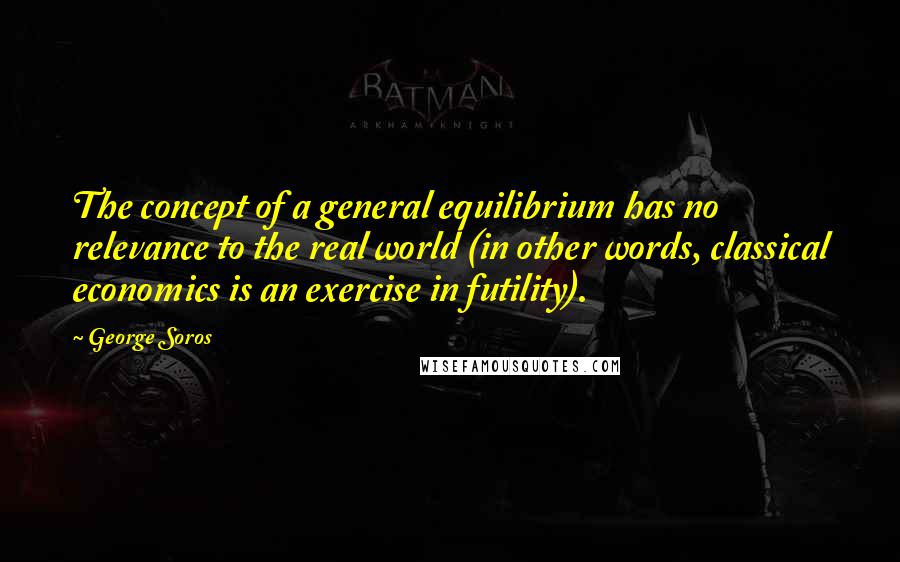 George Soros Quotes: The concept of a general equilibrium has no relevance to the real world (in other words, classical economics is an exercise in futility).