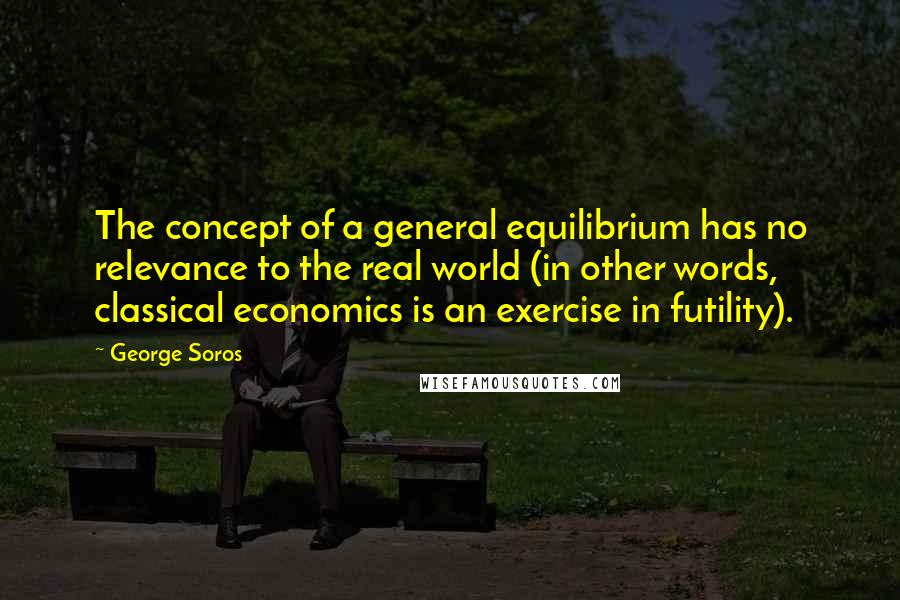 George Soros Quotes: The concept of a general equilibrium has no relevance to the real world (in other words, classical economics is an exercise in futility).