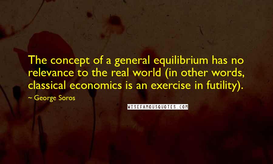 George Soros Quotes: The concept of a general equilibrium has no relevance to the real world (in other words, classical economics is an exercise in futility).