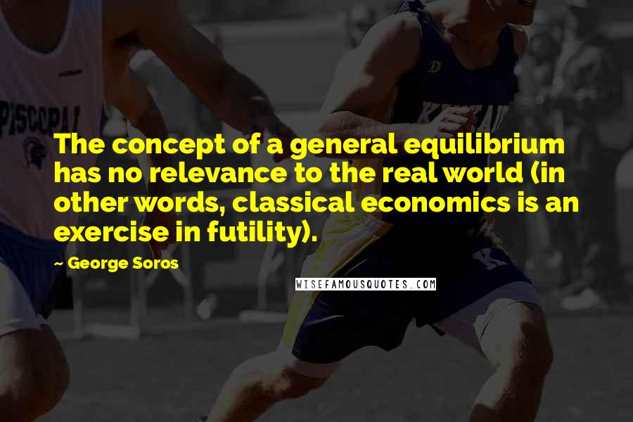 George Soros Quotes: The concept of a general equilibrium has no relevance to the real world (in other words, classical economics is an exercise in futility).