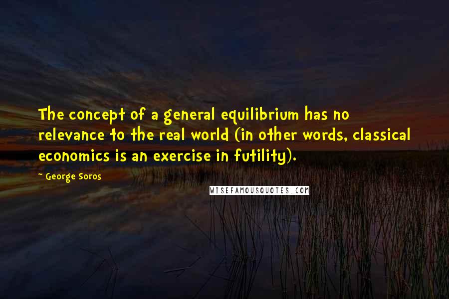 George Soros Quotes: The concept of a general equilibrium has no relevance to the real world (in other words, classical economics is an exercise in futility).