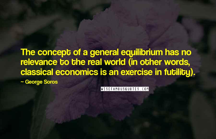 George Soros Quotes: The concept of a general equilibrium has no relevance to the real world (in other words, classical economics is an exercise in futility).