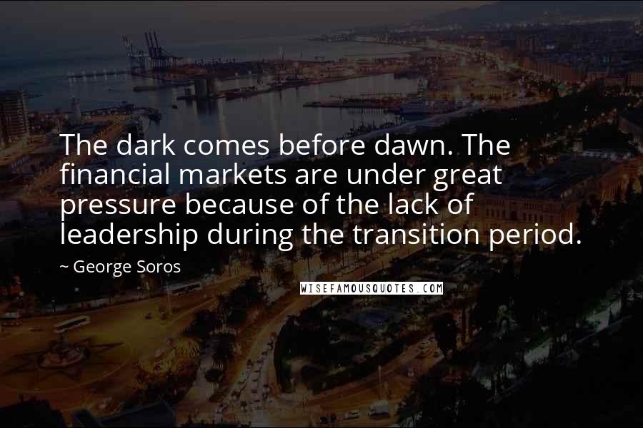 George Soros Quotes: The dark comes before dawn. The financial markets are under great pressure because of the lack of leadership during the transition period.