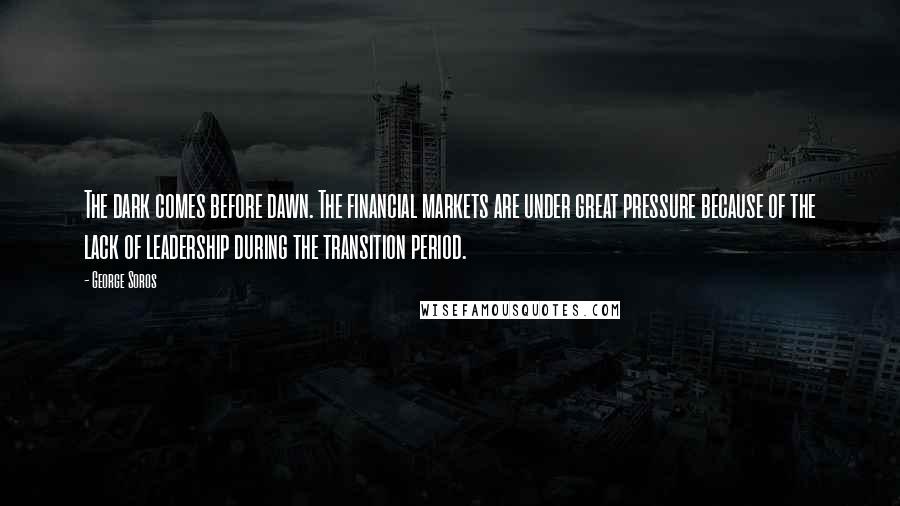 George Soros Quotes: The dark comes before dawn. The financial markets are under great pressure because of the lack of leadership during the transition period.