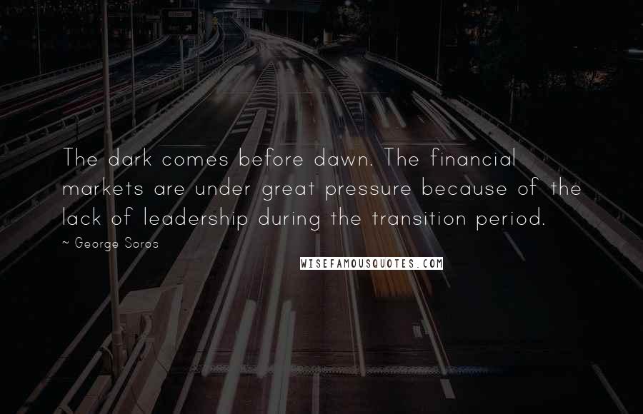 George Soros Quotes: The dark comes before dawn. The financial markets are under great pressure because of the lack of leadership during the transition period.