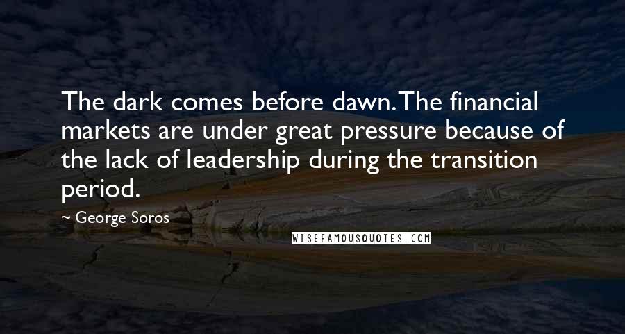 George Soros Quotes: The dark comes before dawn. The financial markets are under great pressure because of the lack of leadership during the transition period.