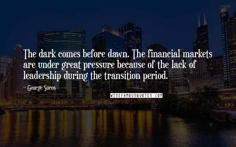 George Soros Quotes: The dark comes before dawn. The financial markets are under great pressure because of the lack of leadership during the transition period.