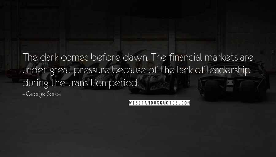 George Soros Quotes: The dark comes before dawn. The financial markets are under great pressure because of the lack of leadership during the transition period.